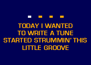 TODAY I WANTED
TO WRITE A TUNE
STARTED STRUMMIN' THIS

LI'ITLE GROOVE