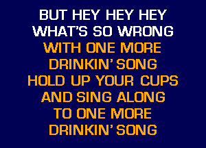 BUT HEY HEY HEY
WHAT'S SO WRONG
WITH ONE MORE
DRINKIN' SONG
HOLD UP YOUR CUPS
AND SING ALONG
TO ONE MORE
DRINKIN'SONG
