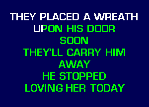 THEY PLACED A WREATH
UPON HIS DOOR
SOON
THEY'LL CARRY HIM
AWAY
HE STOPPED
LOVING HER TODAY