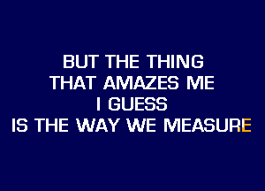 BUT THE THING
THAT AMAZES ME
I GUESS
IS THE WAY WE MEASURE