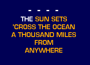 THE SUN SETS
'CROSS THE OCEAN
A THOUSAND MILES

FROM
ANYWHERE