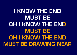 I KNOW THE END
MUST BE
OH I KNOW THE END
MUST BE

OH I KNOW THE END
MUST BE DRAWNG NEAR