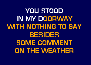 YOU STOOD
IN MY DOORWAY
WITH NOTHING TO SAY

BESIDES
SOME COMMENT
ON THE WEATHER