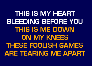 THIS IS MY HEART
BLEEDING BEFORE YOU
THIS IS ME DOWN
ON MY KNEES
THESE FOOLISH GAMES
ARE TEARING ME APART