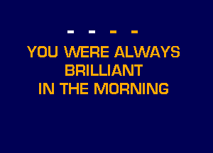 YOU WERE ALWAYS
BRILLIANT

IN THE MORNING