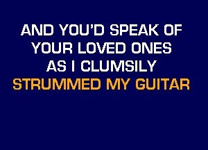 AND YOU'D SPEAK OF
YOUR LOVED ONES
AS I CLUMSILY
STRUMMED MY GUITAR