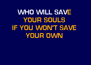 WHO WILL SAVE
YOUR SOULS
IF YOU WONT SAVE

YOUR OWN