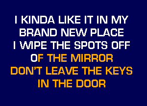 I KINDA LIKE IT IN MY
BRAND NEW PLACE
I WIPE THE SPOTS OFF
OF THE MIRROR
DON'T LEAVE THE KEYS
IN THE DOOR