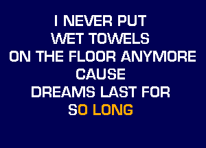 I NEVER PUT
WET TOWELS
ON THE FLOOR ANYMORE
CAUSE
DREAMS LAST FOR
SO LONG
