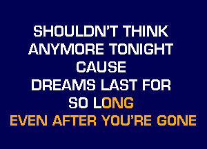 SHOULDN'T THINK
ANYMORE TONIGHT
CAUSE
DREAMS LAST FOR

SO LONG
EVEN AFTER YOU'RE GONE