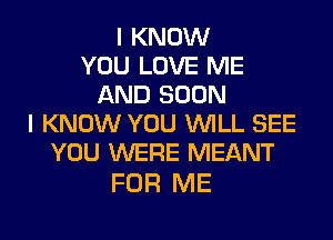I KNOW
YOU LOVE ME
AND SOON
I KNOW YOU WILL SEE
YOU WERE MEANT

FOR ME
