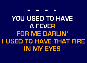 YOU USED TO HAVE
A FEVER
FOR ME DARLIN'
I USED TO HAVE THAT FIRE
IN MY EYES