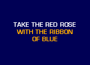 TAKE THE RED ROSE
WITH THE RIBBON

0F BLUE