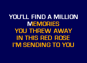 YOU'LL FIND A MILLION
MEMORIES
YOU THREWr AWAY
IN THIS RED ROSE
I'M SENDING TO YOU