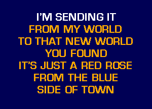 I'M SENDING IT
FROM MY WORLD
TU THAT NEW WORLD
YOU FOUND
IT'S JUST A RED ROSE
FROM THE BLUE
SIDE OF TOWN