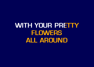 WITH YOUR PRETFY
FLOWERS

ALL AROUND