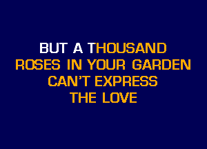 BUT A THOUSAND
ROSES IN YOUR GARDEN
CAN'T EXPRESS
THE LOVE