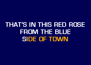 THAT'S IN THIS RED ROSE
FROM THE BLUE
SIDE OF TOWN