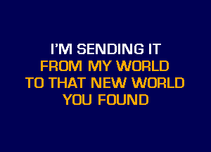 I'M SENDING IT
FROM MY WORLD
TO THAT NEW WORLD
YOU FOUND