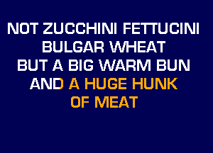 NOT ZUCCHINI FETI'UCINI
BULGAR WHEAT
BUT A BIG WARM BUN
AND A HUGE HUNK
0F MEAT