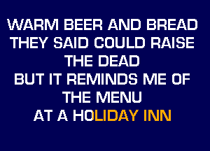 WARM BEER AND BREAD
THEY SAID COULD RAISE
THE DEAD
BUT IT REMINDS ME OF
THE MENU
AT A HOLIDAY INN