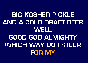 BIG KOSHER PICKLE
AND A COLD DRAFT BEER
WELL
GOOD GOD ALMIGHTY
WHICH WAY DO I STEER
FOR MY