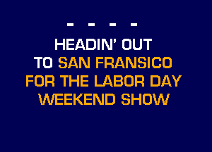 HEADIM OUT
TO SAN FRANSICU
FOR THE LABOR DAY
WEEKEND SHOW