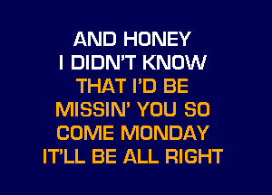 AND HONEY
I DIDN'T KNOW
THAT I'D BE
MISSIN' YOU SO
COME MONDAY

IT'LL BE ALL RIGHT l