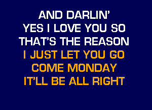 AND DARLIN'
YES I LOVE YOU SO
THATS THE REASON
I JUST LET YOU GO
COME MONDAY
IT'LL BE ALL RIGHT