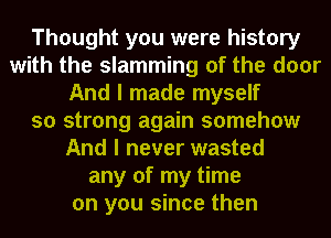 Thought you were history
with the slamming of the door
And I made myself
so strong again somehow
And I never wasted
any of my time
on you since then