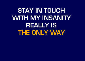 STAY IN TOUCH
'WITH MY INSANITY
REALLY IS

THE ONLY WAY