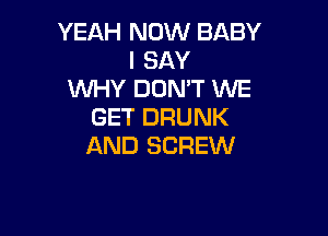 YEAH NOW BABY
I SAY
WHY DON'T WE
GET DRUNK

AND SCREW