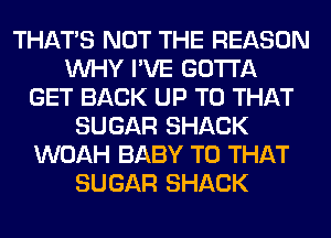THAT'S NOT THE REASON
WHY I'VE GOTTA
GET BACK UP TO THAT
SUGAR SHACK
WOAH BABY T0 THAT
SUGAR SHACK