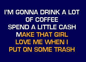 I'M GONNA DRINK A LOT
OF COFFEE
SPEND A LITTLE CASH
MAKE THAT GIRL
LOVE ME WHEN I
PUT ON SOME TRASH