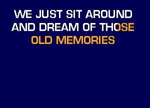 WE JUST SIT AROUND
AND DREAM OF THOSE
OLD MEMORIES