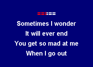 Sometimes I wonder
It will ever end

You get so mad at me
When I go out