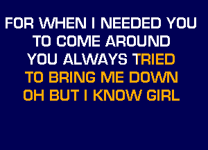 FOR WHEN I NEEDED YOU
TO COME AROUND
YOU ALWAYS TRIED
TO BRING ME DOWN
0H BUT I KNOW GIRL