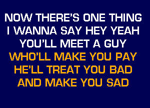 NOW THERE'S ONE THING
I WANNA SAY HEY YEAH
YOU'LL MEET A GUY
VVHO'LL MAKE YOU PAY
HE'LL TREAT YOU BAD
AND MAKE YOU SAD