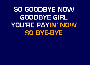 SO GOODBYE NOW
GOODBYE GIRL
YOU'RE PAYIN' NOW
30 BYE-BYE
