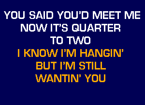 YOU SAID YOU'D MEET ME
NOW ITS QUARTER
T0 TWO
I KNOW I'M HANGIN'
BUT I'M STILL
WANTIM YOU