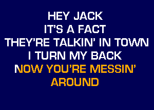 HEY JACK
ITS A FACT
THEY'RE TALKIN' IN TOWN
I TURN MY BACK
NOW YOU'RE MESSIN'
AROUND
