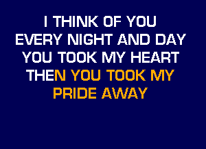 I THINK OF YOU
EVERY NIGHT AND DAY
YOU TOOK MY HEART
THEN YOU TOOK MY
PRIDE AWAY