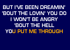 BUT I'VE BEEN DREAMIN'
'BOUT THE LOVIN' YOU DO
I WON'T BE ANGRY
'BOUT THE HELL
YOU PUT ME THROUGH