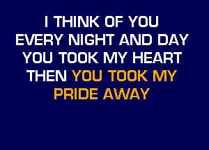 I THINK OF YOU
EVERY NIGHT AND DAY
YOU TOOK MY HEART
THEN YOU TOOK MY
PRIDE AWAY