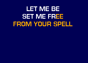 LET ME BE
SET ME FREE
FROM YOUR SPELL