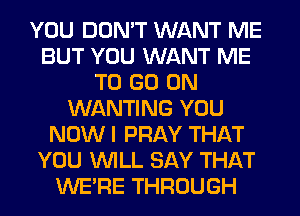 YOU DON'T WANT ME
BUT YOU WANT ME
TO GO ON
WANTING YOU
NOW I PRAY THAT
YOU WILL SAY THAT
WERE THROUGH
