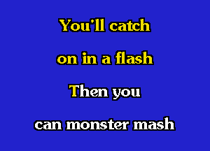 You'll catch

on in a flash

Then you

can monster mash