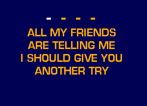 ALL MY FRIENDS
ARE TELLING ME
I SHOULD GIVE YOU
ANOTHER TRY