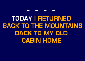TODAY I RETURNED
BACK TO THE MOUNTAINS
BACK TO MY OLD
CABIN HOME