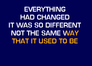 EVERYTHING
HAD CHANGED
IT WAS 80 DIFFERENT
NOT THE SAME WAY
THAT IT USED TO BE